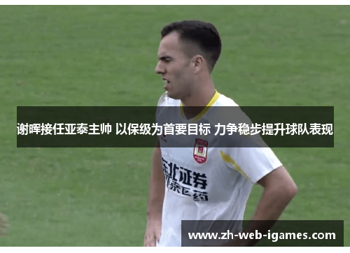 谢晖接任亚泰主帅 以保级为首要目标 力争稳步提升球队表现