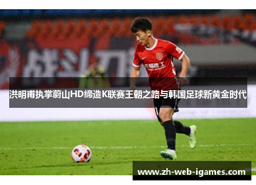 洪明甫执掌蔚山HD缔造K联赛王朝之路与韩国足球新黄金时代