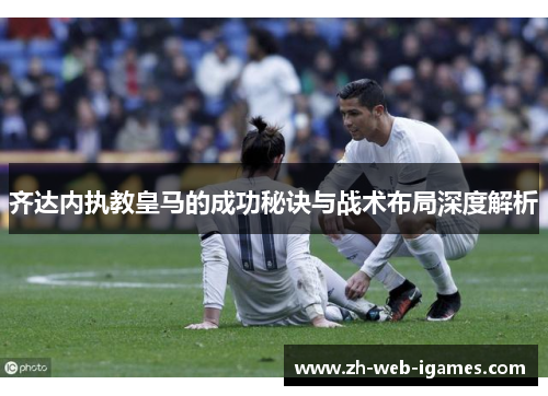 齐达内执教皇马的成功秘诀与战术布局深度解析 齐达内执教皇马的成功秘诀与战术布局深度解析